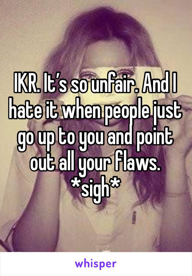 IKR. It’s so unfair. And I hate it when people just go up to you and point out all your flaws. *sigh*