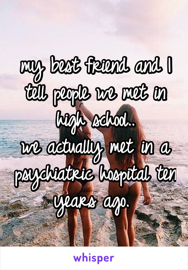 my best friend and I tell people we met in high school..
we actually met in a psychiatric hospital ten years ago. 