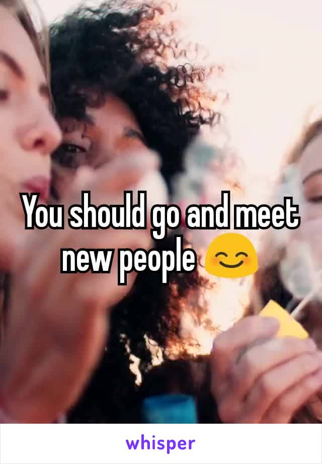 You should go and meet new people 😊