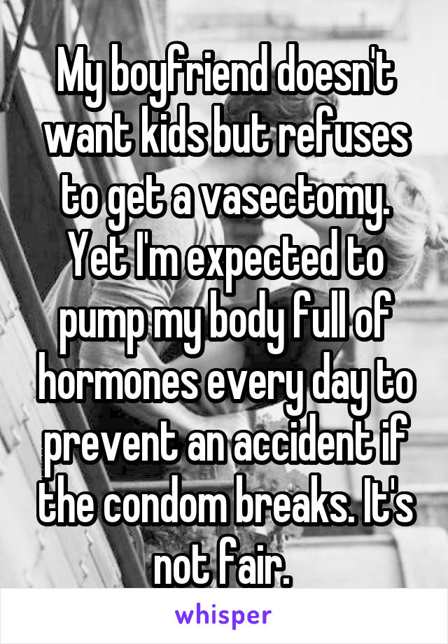 My boyfriend doesn't want kids but refuses to get a vasectomy. Yet I'm expected to pump my body full of hormones every day to prevent an accident if the condom breaks. It's not fair. 