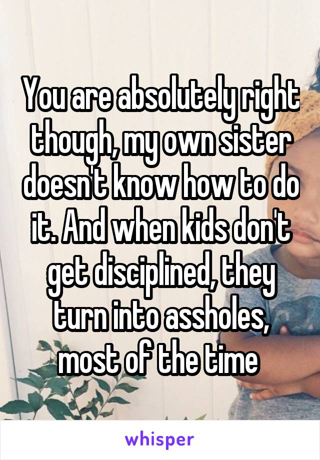 You are absolutely right though, my own sister doesn't know how to do it. And when kids don't get disciplined, they turn into assholes, most of the time 