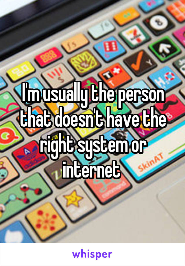 I'm usually the person that doesn't have the right system or internet 