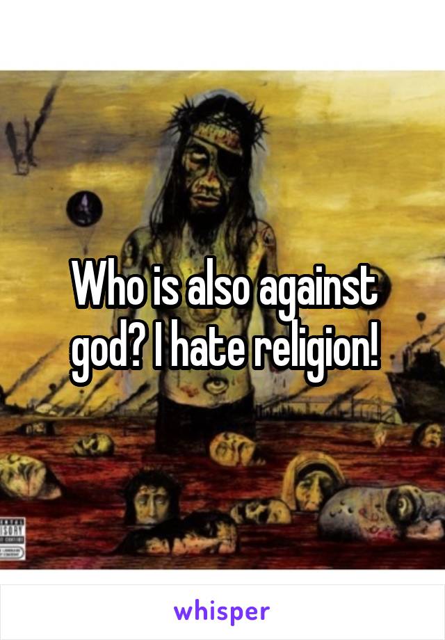 Who is also against god? I hate religion!