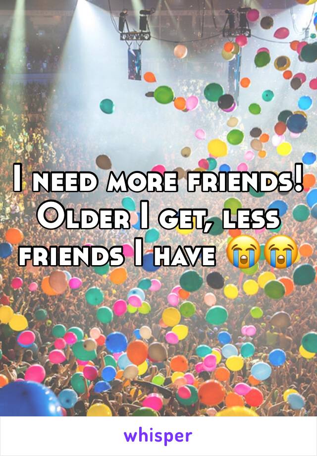 I need more friends! Older I get, less friends I have 😭😭