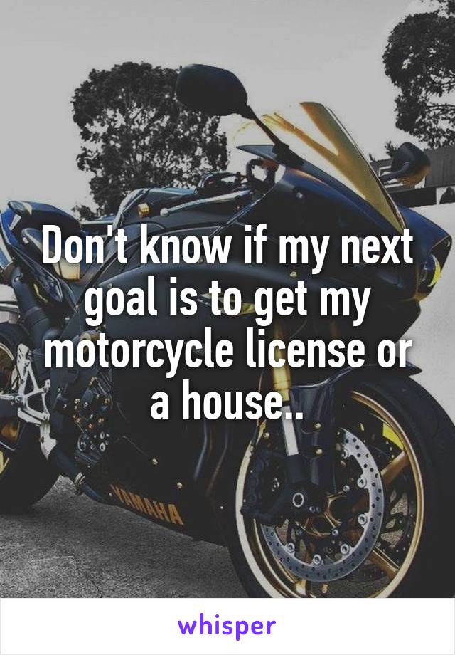 Don't know if my next goal is to get my motorcycle license or a house..