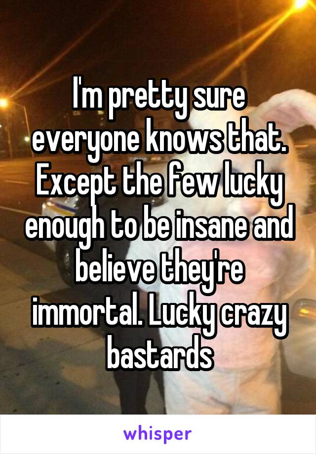 I'm pretty sure everyone knows that. Except the few lucky enough to be insane and believe they're immortal. Lucky crazy bastards