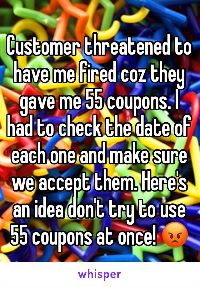 Customer threatened to have me fired coz they gave me 55 coupons. I had to check the date of each one and make sure we accept them. Here's an idea don't try to use 55 coupons at once! 😡