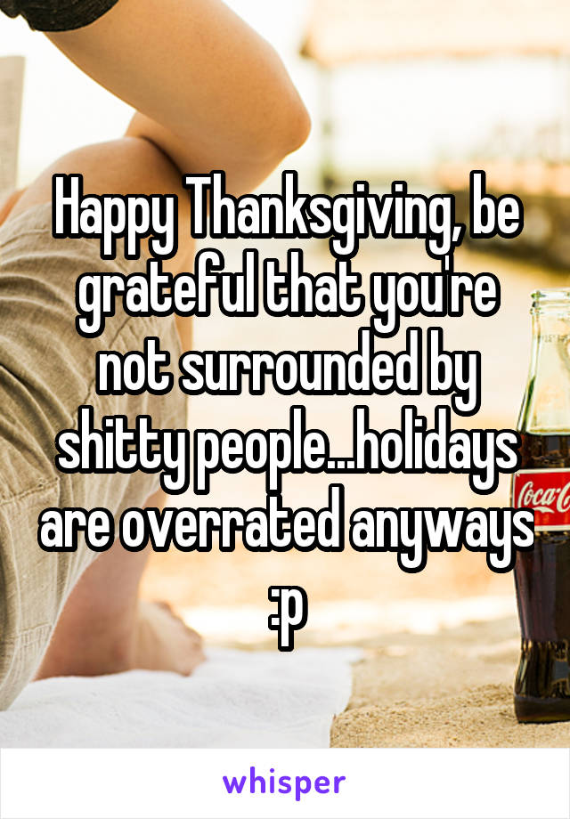 Happy Thanksgiving, be grateful that you're not surrounded by shitty people...holidays are overrated anyways :p