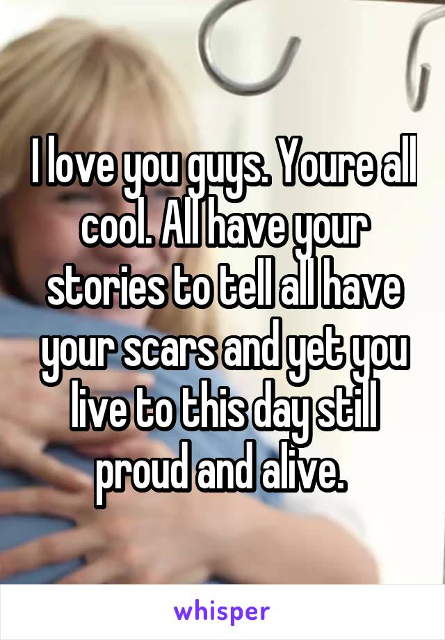 I love you guys. Youre all cool. All have your stories to tell all have your scars and yet you live to this day still proud and alive. 