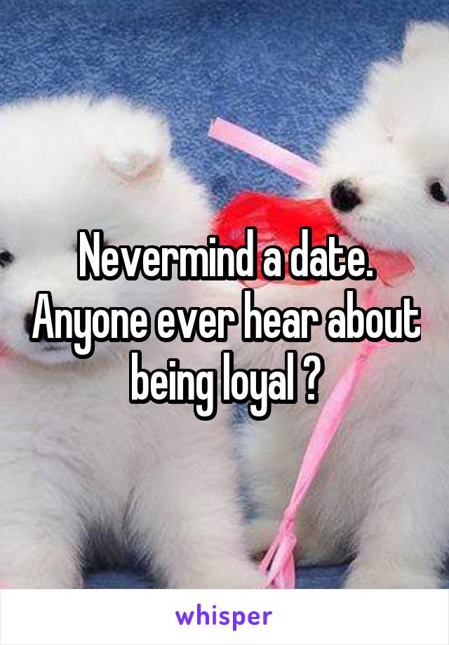 Nevermind a date. Anyone ever hear about being loyal ?