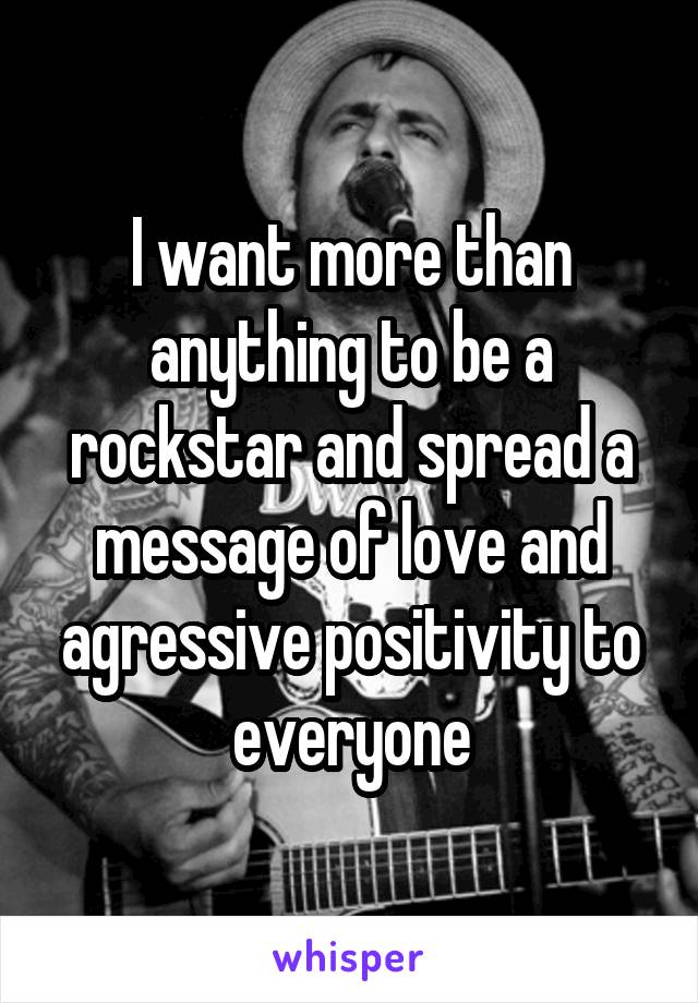 I want more than anything to be a rockstar and spread a message of love and agressive positivity to everyone