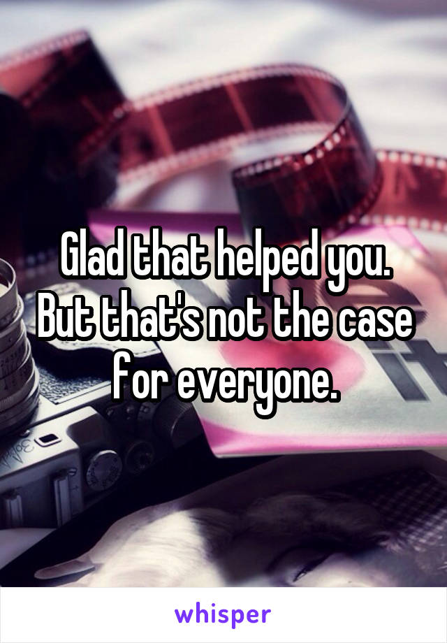 Glad that helped you. But that's not the case for everyone.