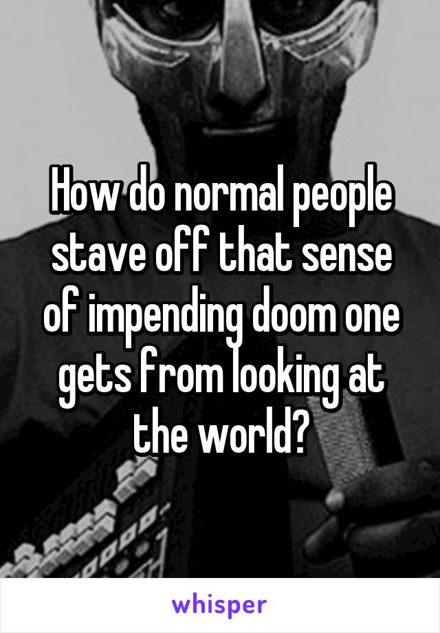 How do normal people stave off that sense of impending doom one gets from looking at the world?