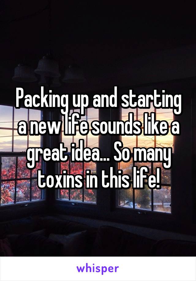 Packing up and starting a new life sounds like a great idea... So many toxins in this life!