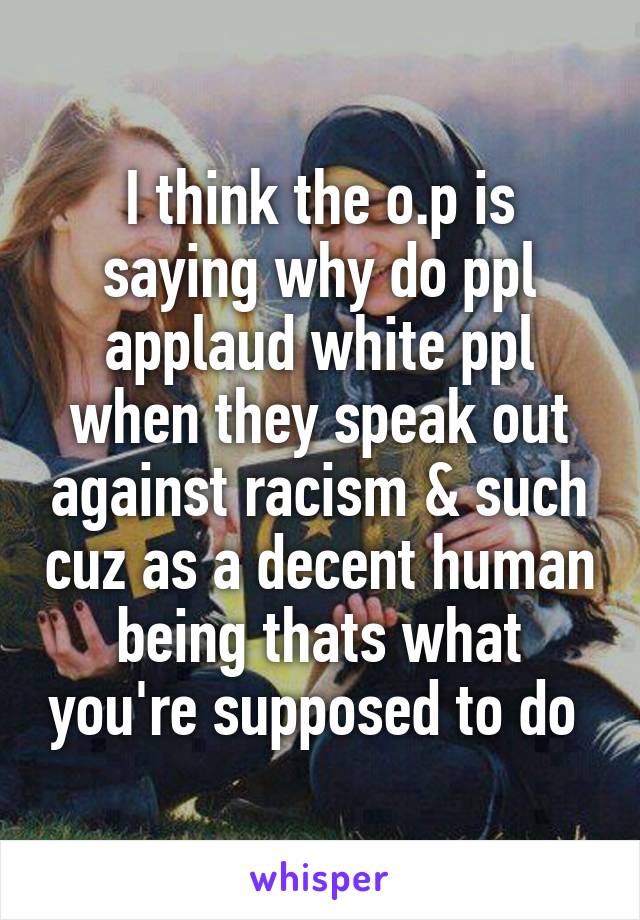 I think the o.p is saying why do ppl applaud white ppl when they speak out against racism & such cuz as a decent human being thats what you're supposed to do 
