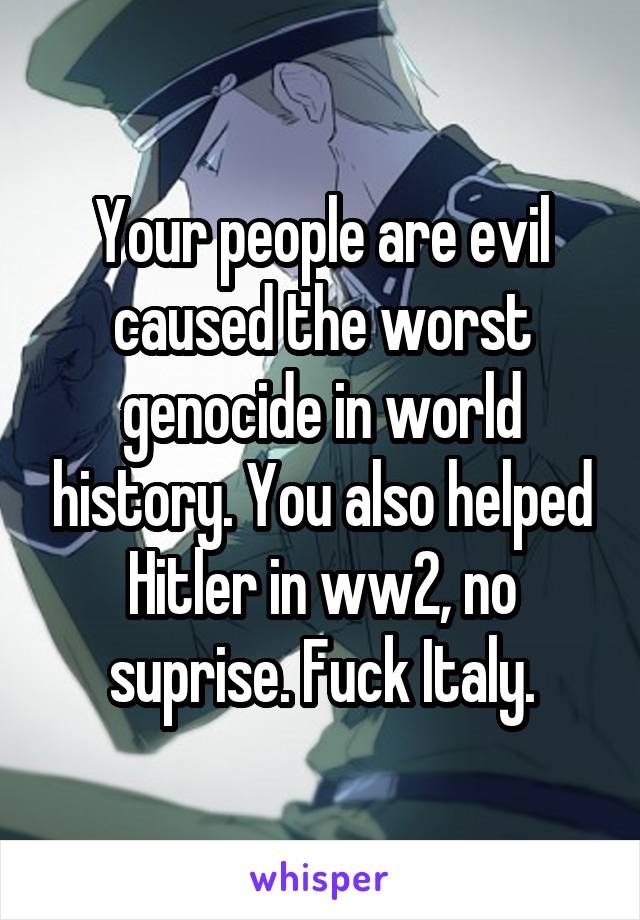 Your people are evil caused the worst genocide in world history. You also helped Hitler in ww2, no suprise. Fuck Italy.
