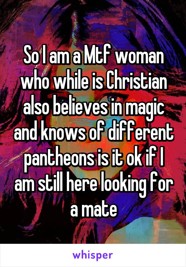 So I am a Mtf woman who while is Christian also believes in magic and knows of different pantheons is it ok if I am still here looking for a mate