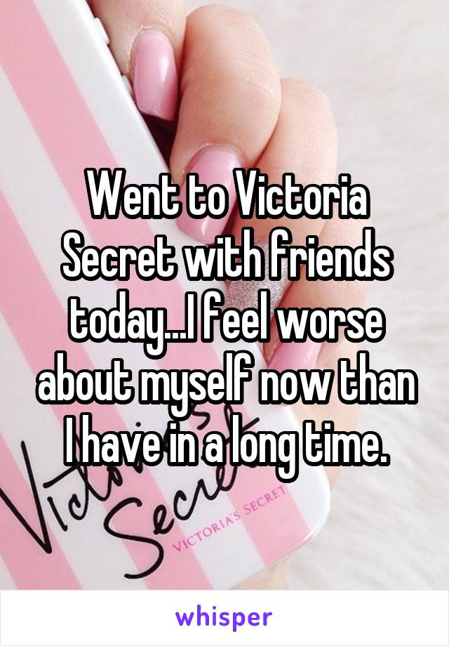 Went to Victoria Secret with friends today...I feel worse about myself now than I have in a long time.