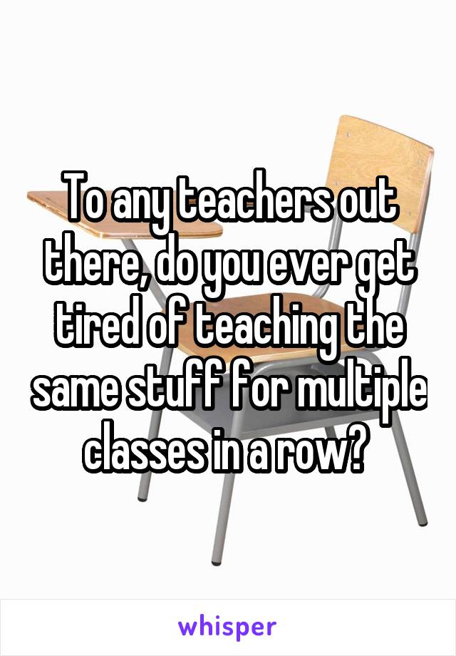 To any teachers out there, do you ever get tired of teaching the same stuff for multiple classes in a row? 
