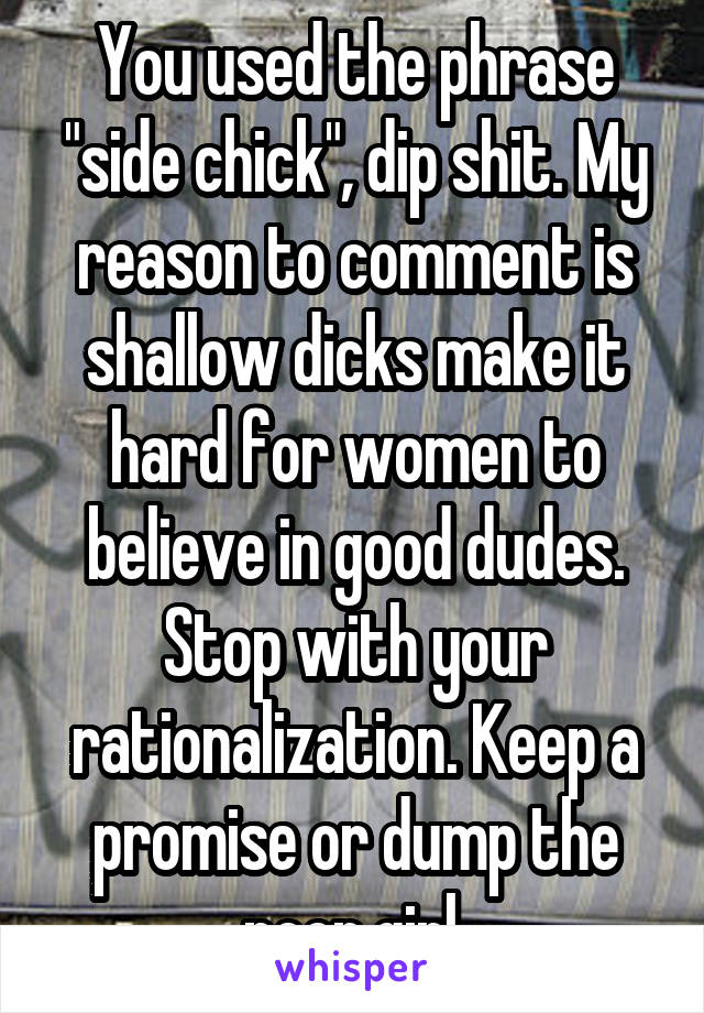You used the phrase "side chick", dip shit. My reason to comment is shallow dicks make it hard for women to believe in good dudes. Stop with your rationalization. Keep a promise or dump the poor girl.