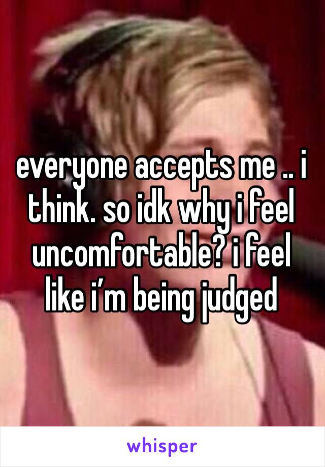 everyone accepts me .. i think. so idk why i feel uncomfortable? i feel like i’m being judged 
