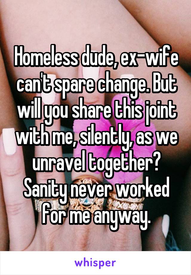 Homeless dude, ex-wife can't spare change. But will you share this joint with me, silently, as we unravel together?
Sanity never worked for me anyway.