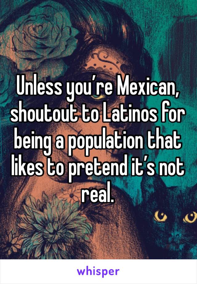Unless you’re Mexican, shoutout to Latinos for being a population that likes to pretend it’s not real. 