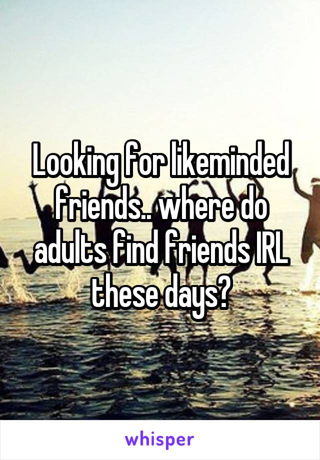 Looking for likeminded friends.. where do adults find friends IRL these days?