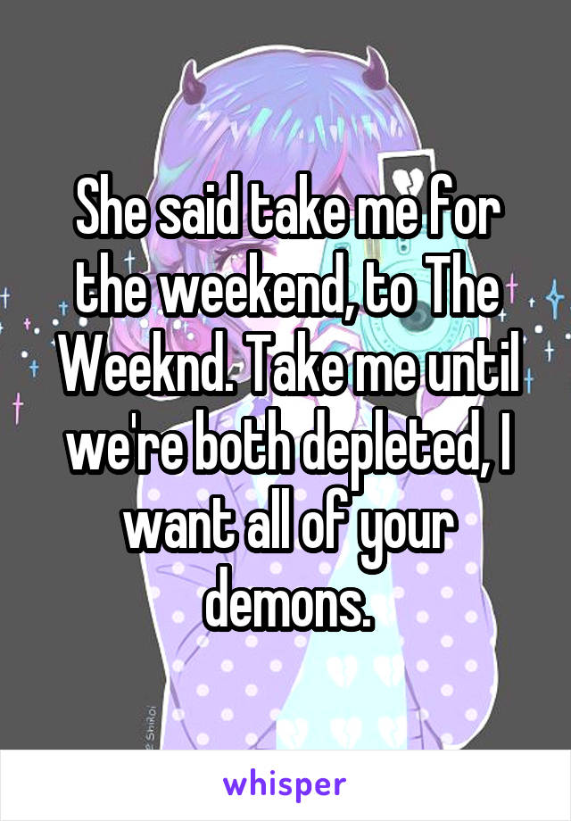 She said take me for the weekend, to The Weeknd. Take me until we're both depleted, I want all of your demons.