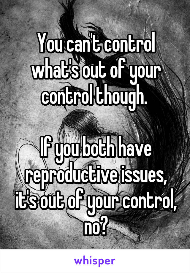 You can't control what's out of your control though. 

If you both have reproductive issues, it's out of your control, no?