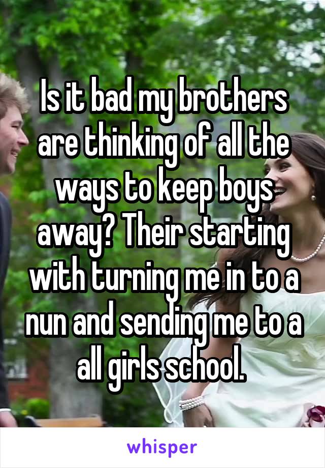 Is it bad my brothers are thinking of all the ways to keep boys away? Their starting with turning me in to a nun and sending me to a all girls school. 