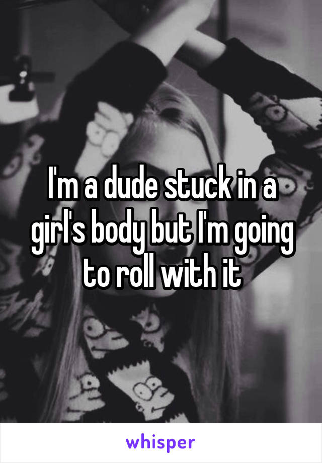 I'm a dude stuck in a girl's body but I'm going to roll with it