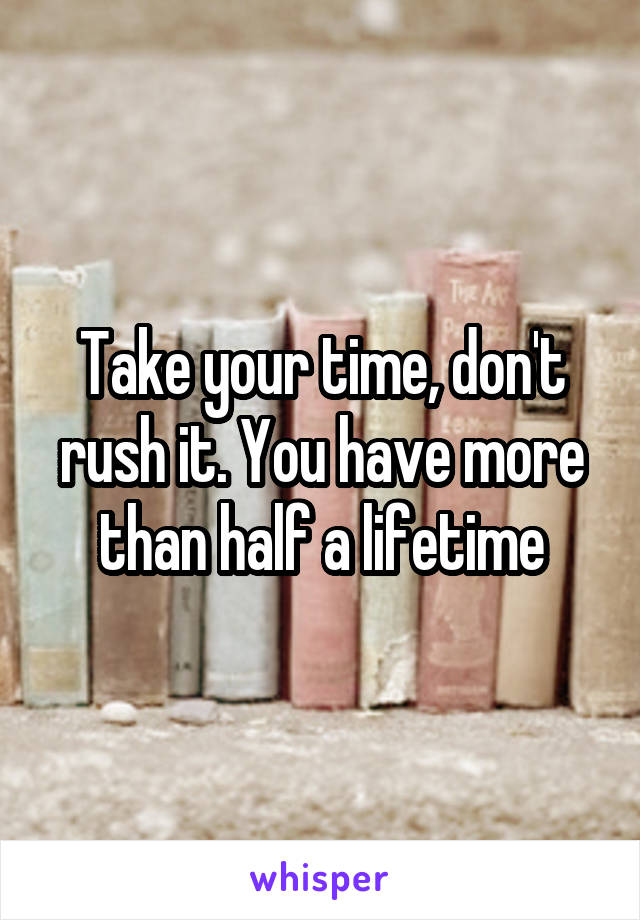 Take your time, don't rush it. You have more than half a lifetime