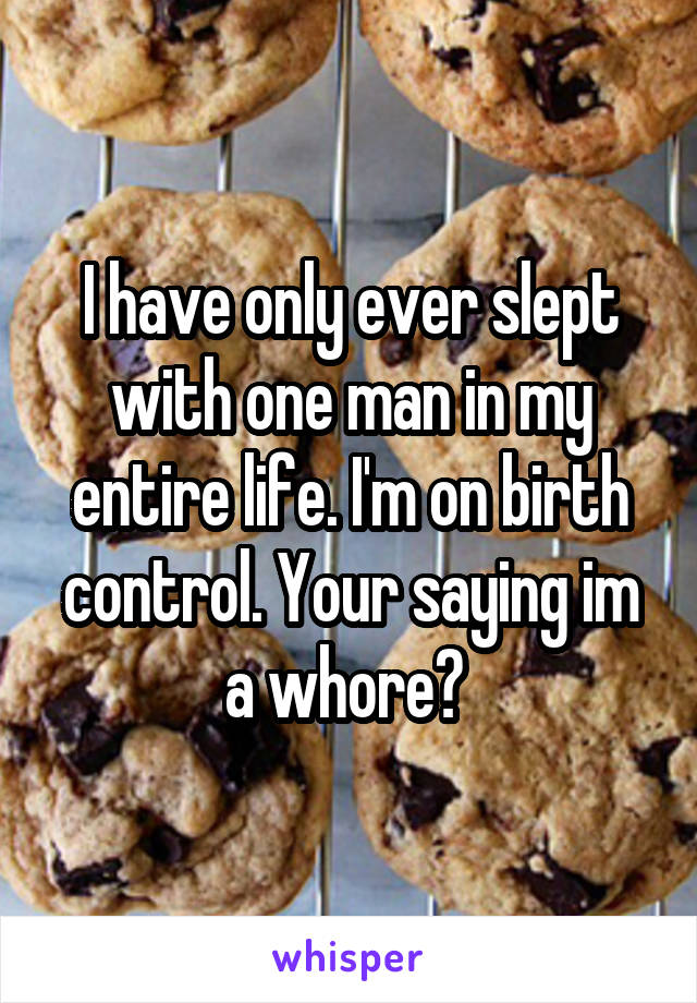 I have only ever slept with one man in my entire life. I'm on birth control. Your saying im a whore? 