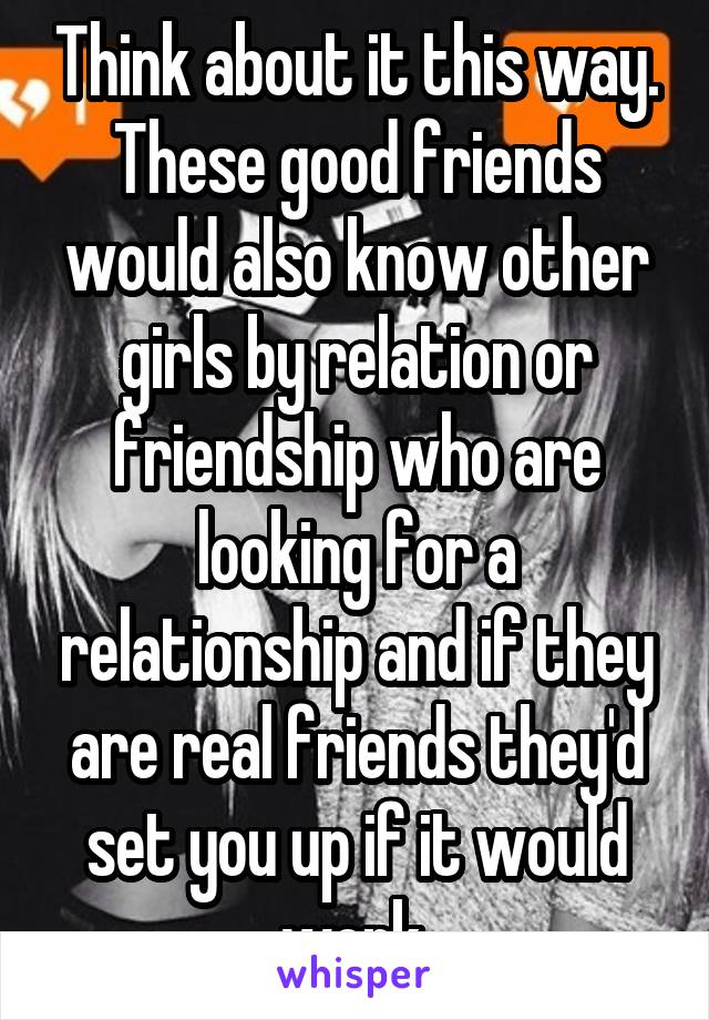 Think about it this way. These good friends would also know other girls by relation or friendship who are looking for a relationship and if they are real friends they'd set you up if it would work.
