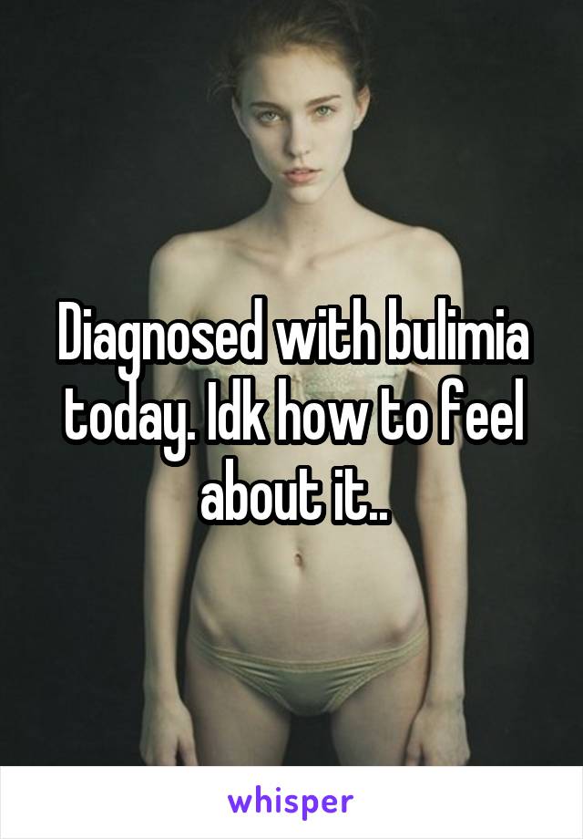 Diagnosed with bulimia today. Idk how to feel about it..