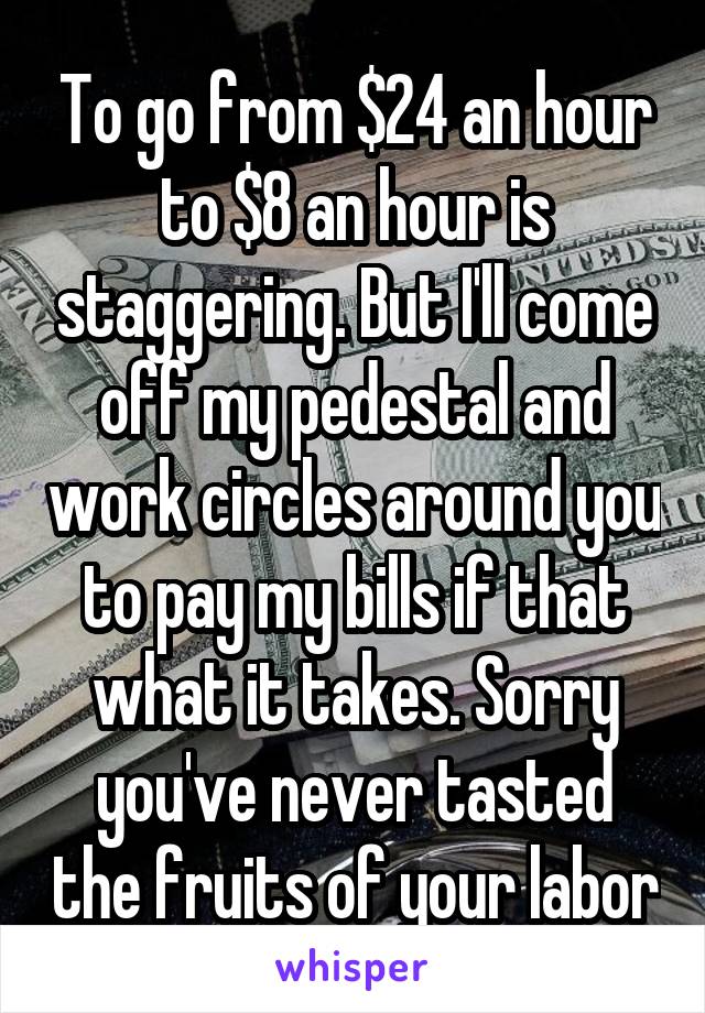 To go from $24 an hour to $8 an hour is staggering. But I'll come off my pedestal and work circles around you to pay my bills if that what it takes. Sorry you've never tasted the fruits of your labor