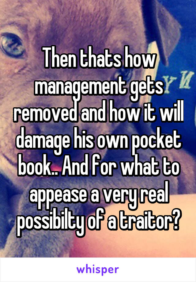 Then thats how management gets removed and how it will damage his own pocket book.. And for what to appease a very real possibilty of a traitor?