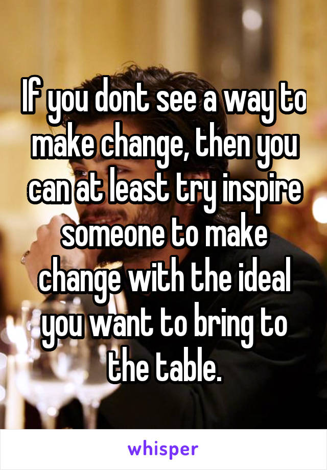 If you dont see a way to make change, then you can at least try inspire someone to make change with the ideal you want to bring to the table.