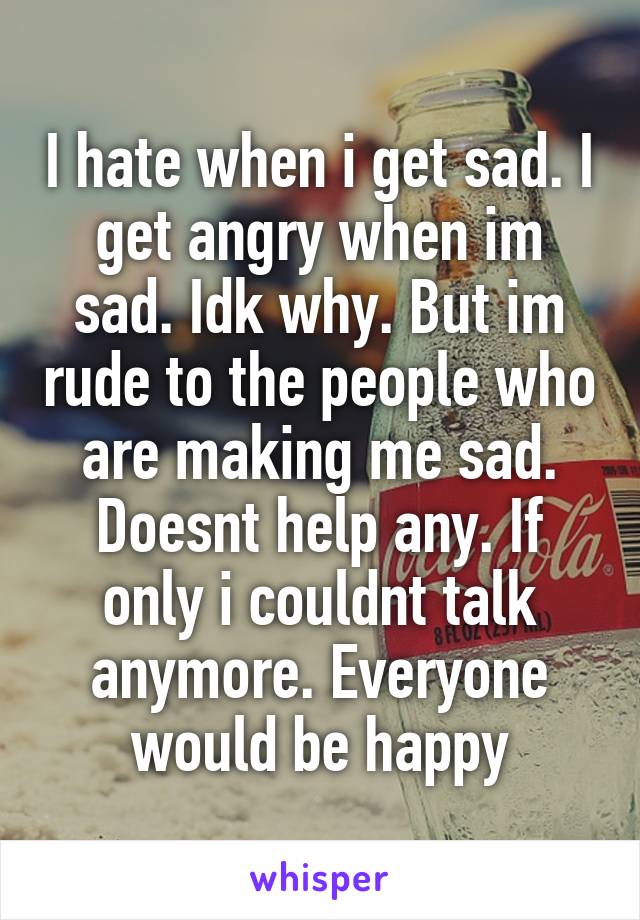 I hate when i get sad. I get angry when im sad. Idk why. But im rude to the people who are making me sad. Doesnt help any. If only i couldnt talk anymore. Everyone would be happy