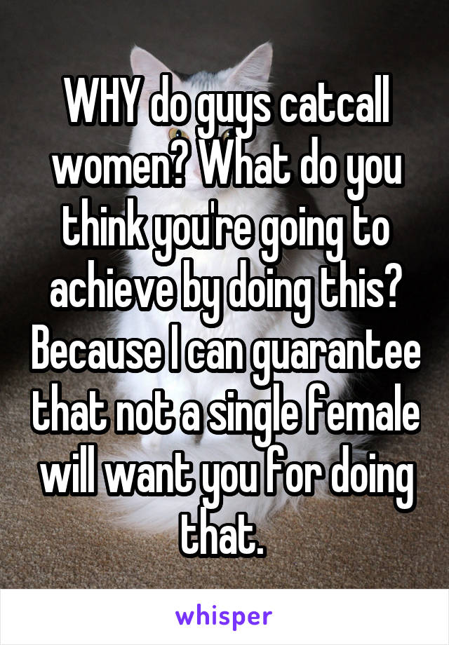 WHY do guys catcall women? What do you think you're going to achieve by doing this? Because I can guarantee that not a single female will want you for doing that. 