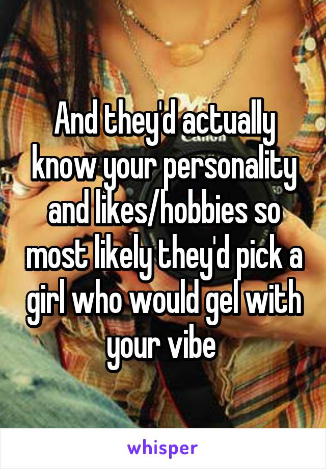 And they'd actually know your personality and likes/hobbies so most likely they'd pick a girl who would gel with your vibe 