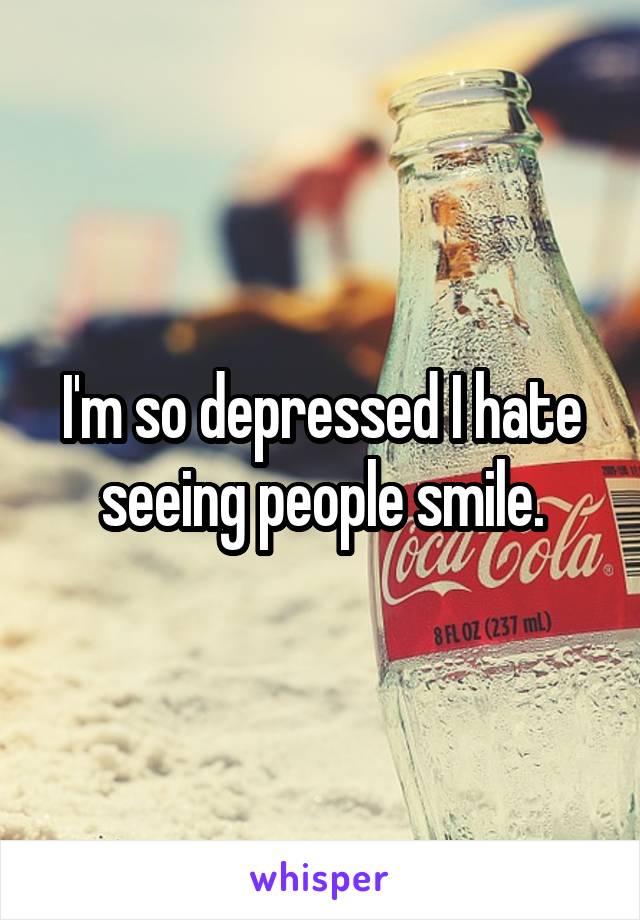 I'm so depressed I hate seeing people smile.