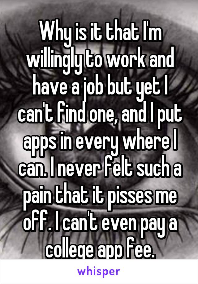 Why is it that I'm willingly to work and have a job but yet I can't find one, and I put apps in every where I can. I never felt such a pain that it pisses me off. I can't even pay a college app fee.