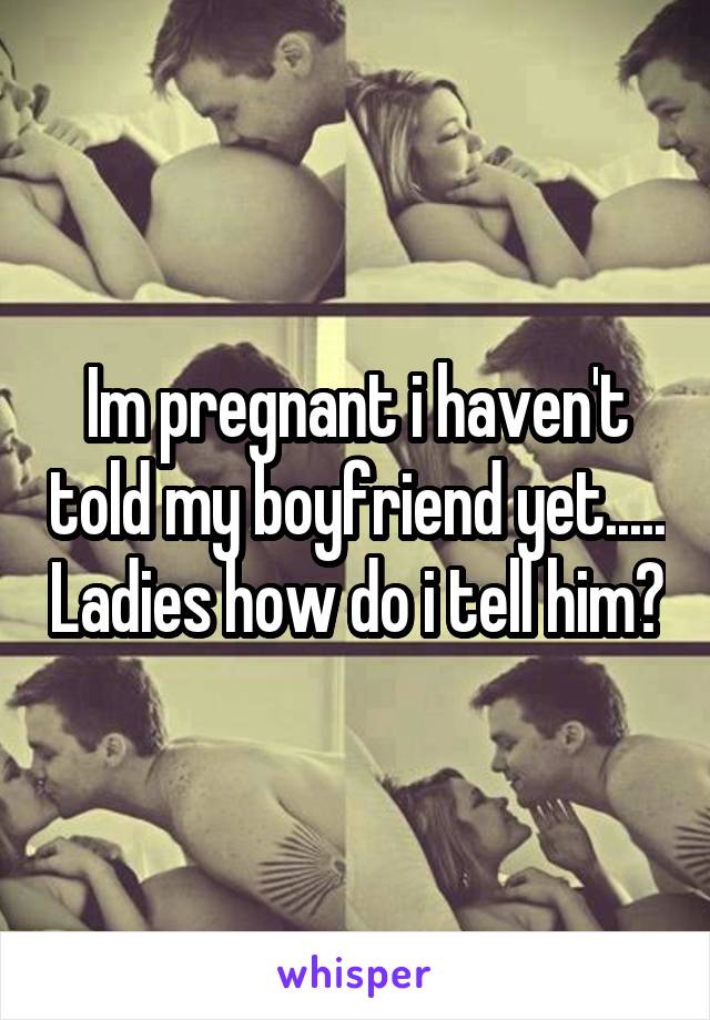 Im pregnant i haven't told my boyfriend yet..... Ladies how do i tell him?
