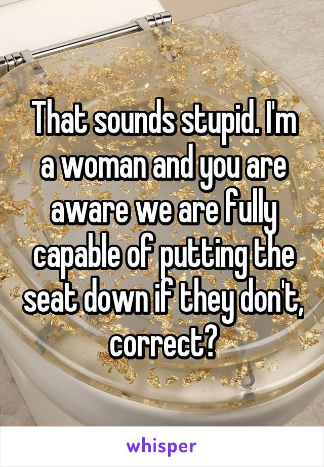 That sounds stupid. I'm a woman and you are aware we are fully capable of putting the seat down if they don't, correct?