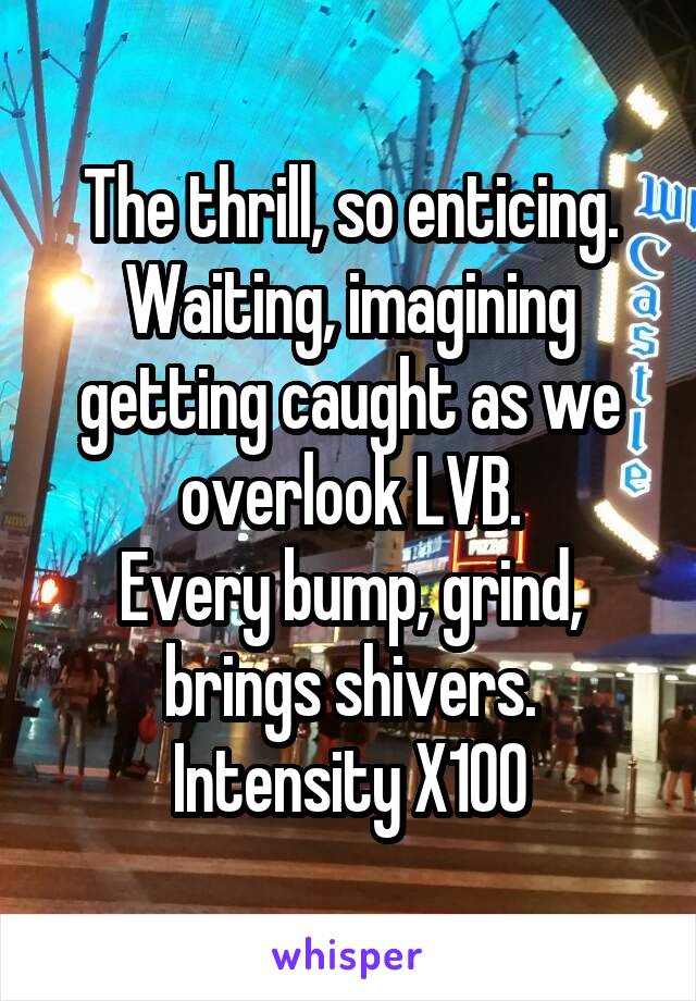 The thrill, so enticing.
Waiting, imagining getting caught as we overlook LVB.
Every bump, grind, brings shivers. Intensity X100