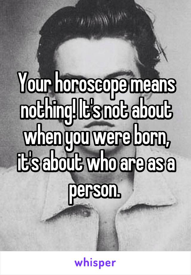 Your horoscope means nothing! It's not about when you were born, it's about who are as a person. 