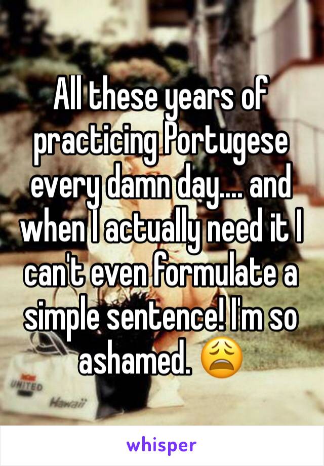 All these years of practicing Portugese every damn day.... and when I actually need it I can't even formulate a simple sentence! I'm so ashamed. 😩