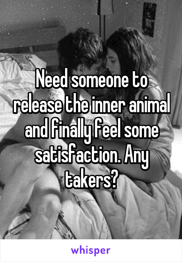 Need someone to release the inner animal and finally feel some satisfaction. Any takers?